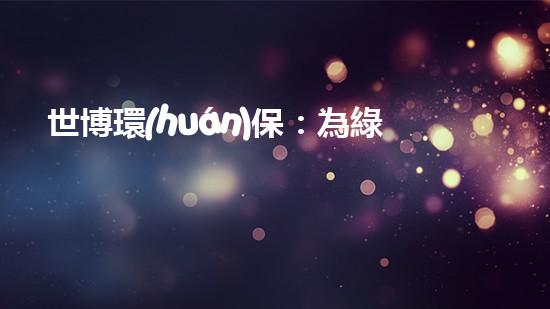 世博環(huán)保：為綠色生活加速，呈現(xiàn)美好未來